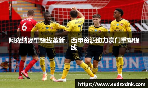 阿森纳渴望锋线革新，西甲资源助力豪门重塑锋线