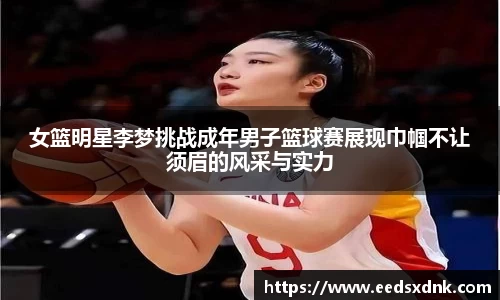 女篮明星李梦挑战成年男子篮球赛展现巾帼不让须眉的风采与实力