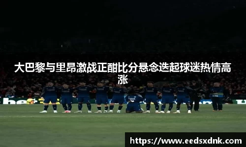 大巴黎与里昂激战正酣比分悬念迭起球迷热情高涨
